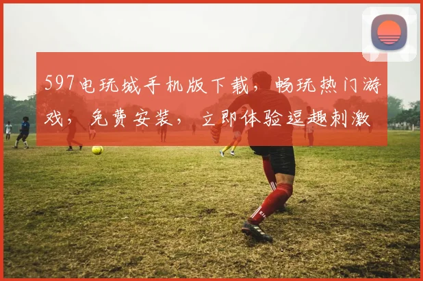 597电玩城手机版下载，畅玩热门游戏，免费安装，立即体验逗趣刺激