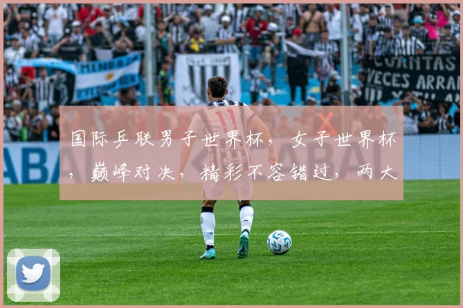 国际乒联男子世界杯，女子世界杯，巅峰对决，精彩不容错过，两大赛事，谁将问鼎