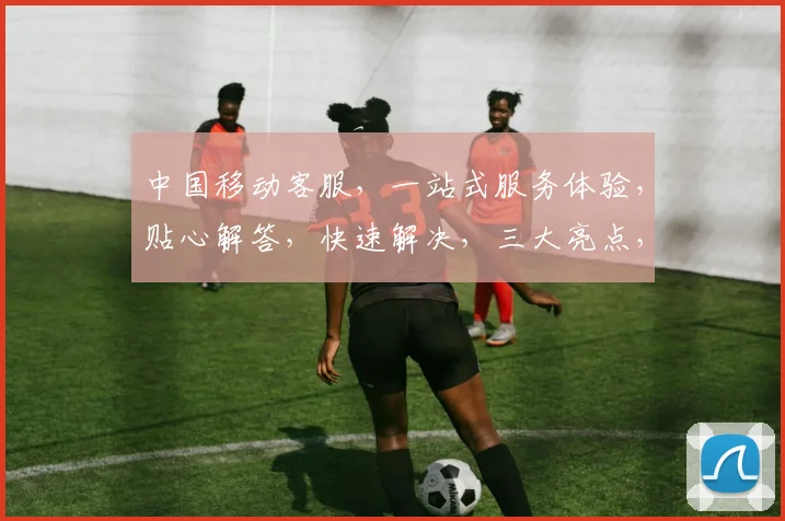 中国移动客服，一站式服务体验，贴心解答，快速解决，三大亮点，值得信赖