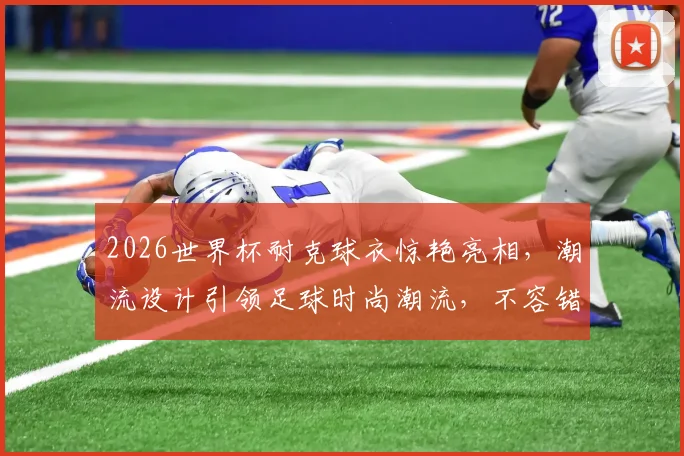 2026世界杯耐克球衣惊艳亮相，潮流设计引领足球时尚潮流，不容错过