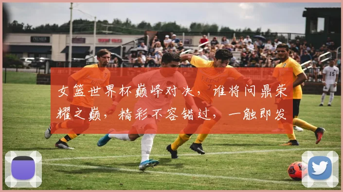 女篮世界杯巅峰对决，谁将问鼎荣耀之巅，精彩不容错过，一触即发